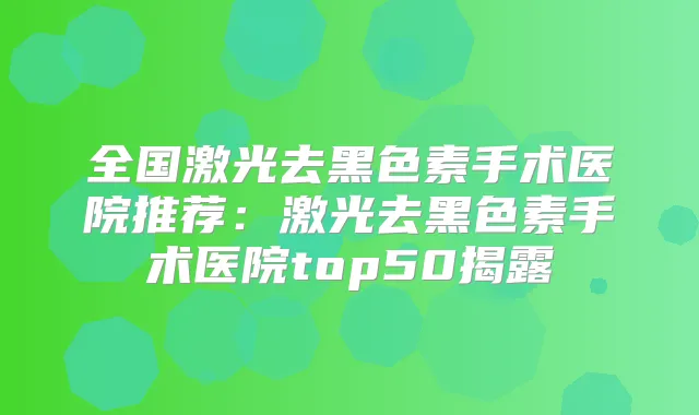 全国激光去黑色素手术医院推荐：激光去黑色素手术医院top50揭露