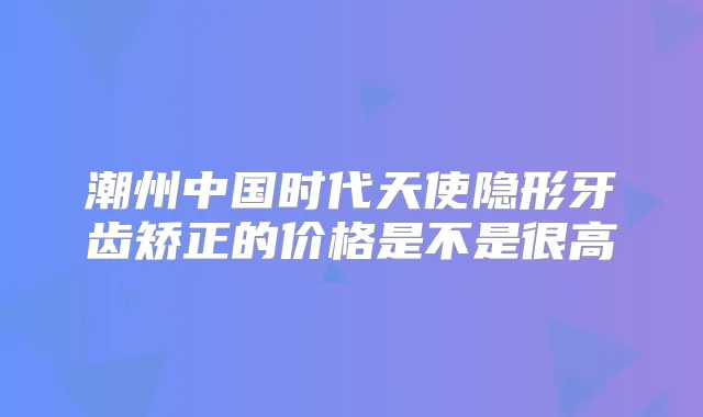潮州中国时代天使隐形牙齿矫正的价格是不是很高