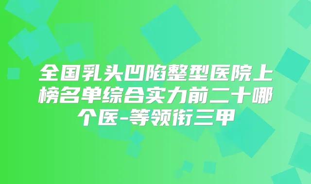 全国乳头凹陷整型医院上榜名单综合实力前二十哪个医-等领衔三甲