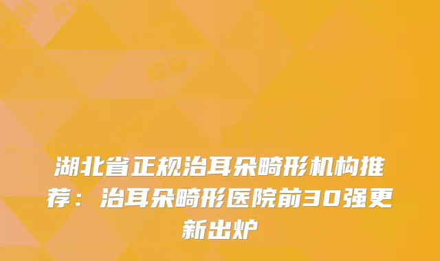 湖北省正规治耳朵畸形机构推荐：治耳朵畸形医院前30强更新出炉