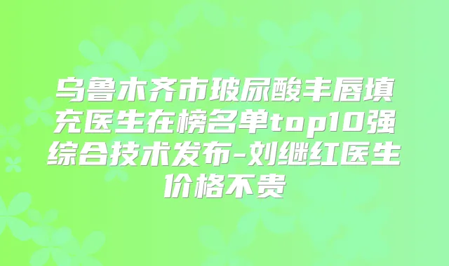 乌鲁木齐市玻尿酸丰唇填充医生在榜名单top10强综合技术发布-刘继红医生价格不贵