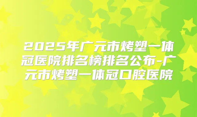 2025年广元市烤塑一体冠医院排名榜排名公布-广元市烤塑一体冠口腔医院