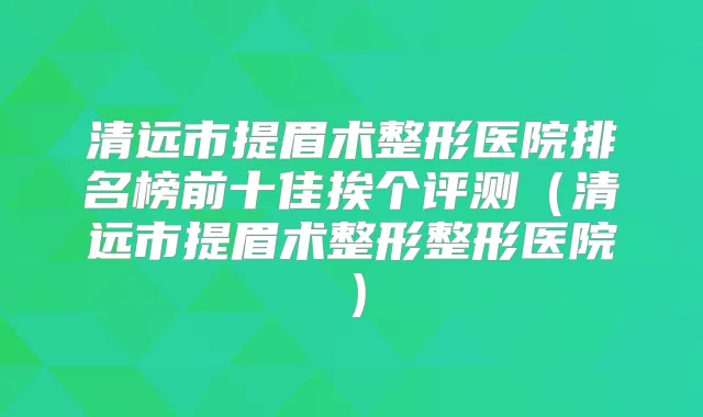 清远市提眉术整形医院排名榜前十佳挨个评测(清远市提眉术整形整形医院)