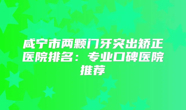 咸宁市两颗门牙突出矫正医院排名：专业口碑医院推荐