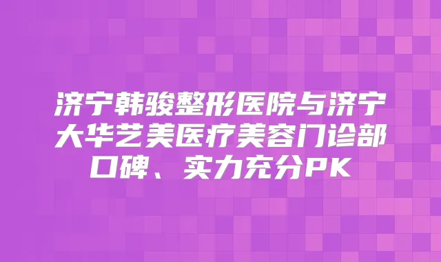 济宁韩骏整形医院与济宁大华艺美医疗美容门诊部口碑、实力充分PK