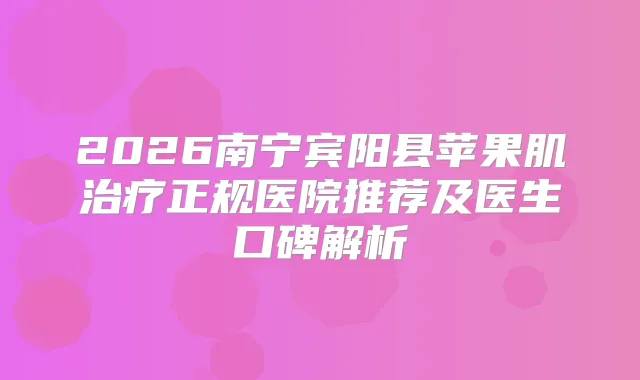 2026南宁宾阳县苹果肌正规医院推荐及医生口碑解析