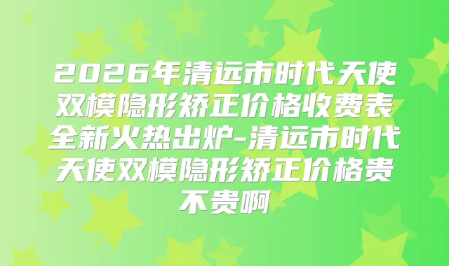 2026年清远市时代天使双模隐形矫正价格收费表全新火热出炉-清远市时代天使双模隐形矫正价格贵不贵啊