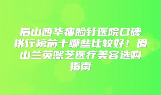 眉山西华瘦脸针医院口碑排行榜前十哪些比较好!眉山兰英熙芝医疗美容选购指南