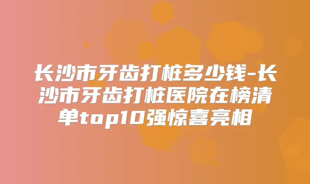 长沙市牙齿打桩多少钱-长沙市牙齿打桩医院在榜清单top10强惊喜亮相