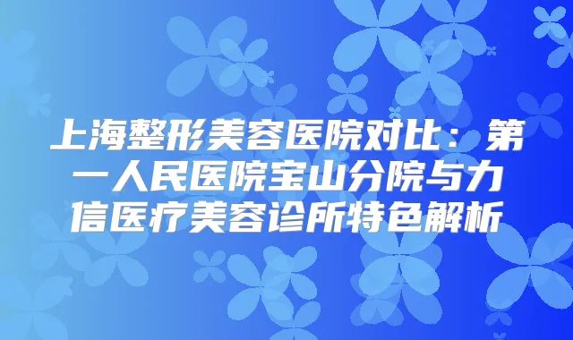 上海整形美容医院对比：第一人民医院宝山分院与力信医疗美容诊所特色解析