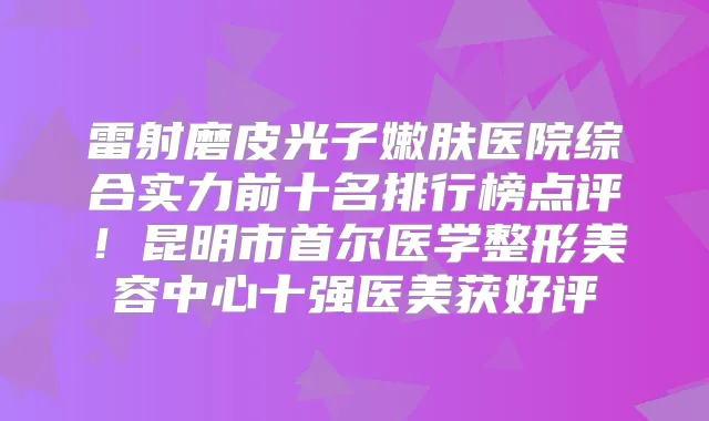 雷射磨皮光子嫩肤医院综合实力前十名排行榜点评！昆明市首尔医学整形美容中心十强医美获好评
