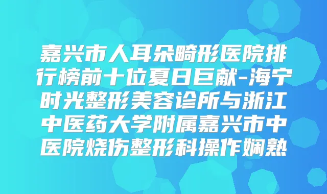 嘉兴市人耳朵畸形医院排行榜前十位夏日巨献-海宁时光整形美容诊所与浙江中医药大学附属嘉兴市中医院烧伤整形科操作娴熟