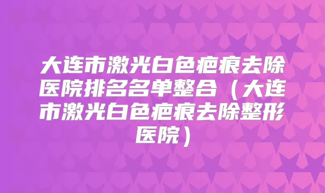 大连市激光白色疤痕去除医院排名名单整合(大连市激光白色疤痕去除整形医院)