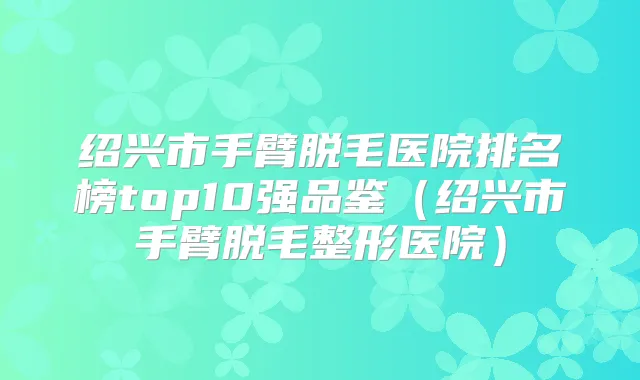 绍兴市手臂脱毛医院排名榜top10强品鉴（绍兴市手臂脱毛整形医院）