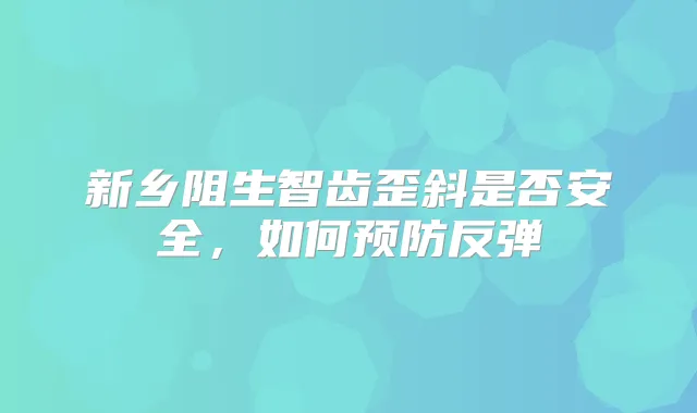 新乡阻生智齿歪斜是否安全，如何预防反弹