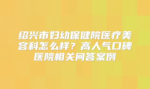 绍兴市妇幼保健院医疗美容科怎么样?高人气口碑医院相关问答案例