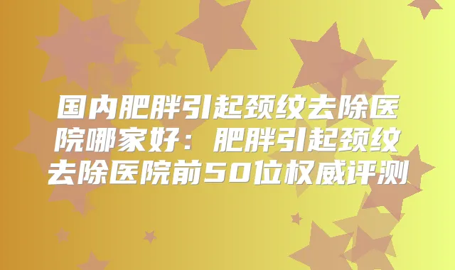 国内肥胖引起颈纹去除医院哪家好:肥胖引起颈纹去除医院前50位评测