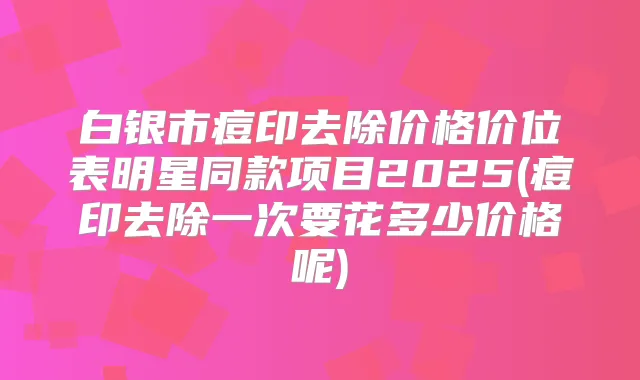白银市痘印去除价格价位表明星同款项目2025(痘印去除一次要花多少价格呢)