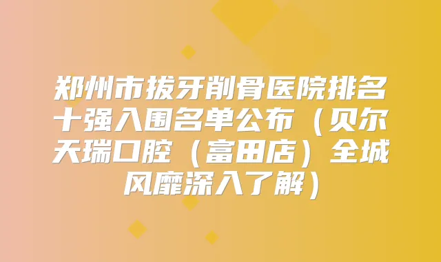 郑州市拔牙削骨医院排名十强入围名单公布（贝尔天瑞口腔（富田店）全城风靡深入了解）