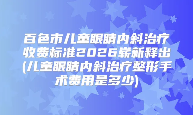 百色市儿童眼睛内斜收费标准2026崭新释出(儿童眼睛内斜整形手术费用是多少)