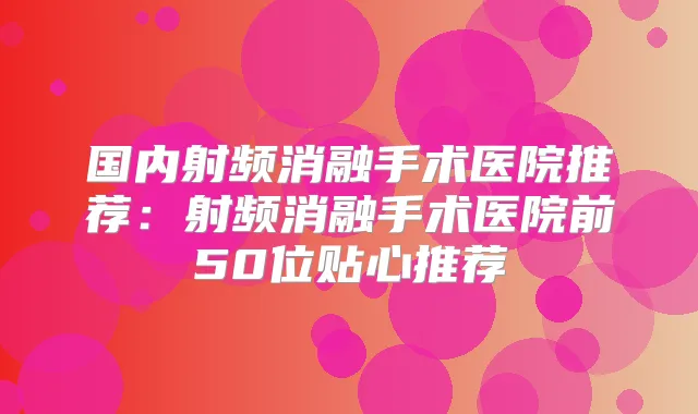 国内射频消融手术医院推荐:射频消融手术医院前50位贴心推荐
