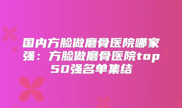 国内方脸做磨骨医院哪家强:方脸做磨骨医院top50强名单集结