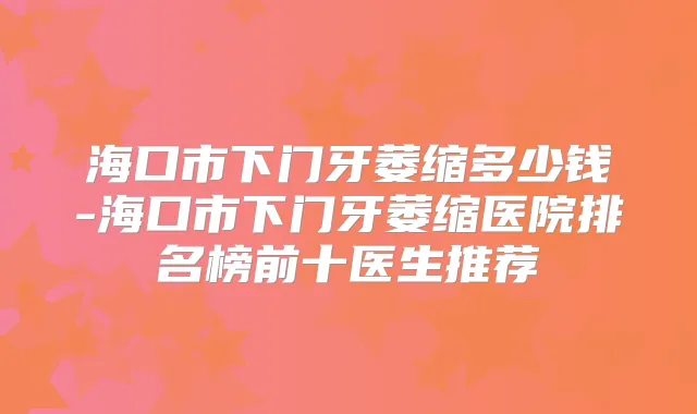 海口市下门牙萎缩多少钱-海口市下门牙萎缩医院排名榜前十医生推荐