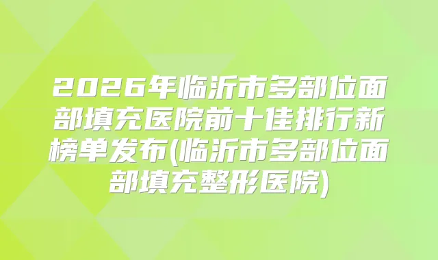 2026年临沂市多部位面部填充医院前十佳排行新榜单发布(临沂市多部位面部填充整形医院)
