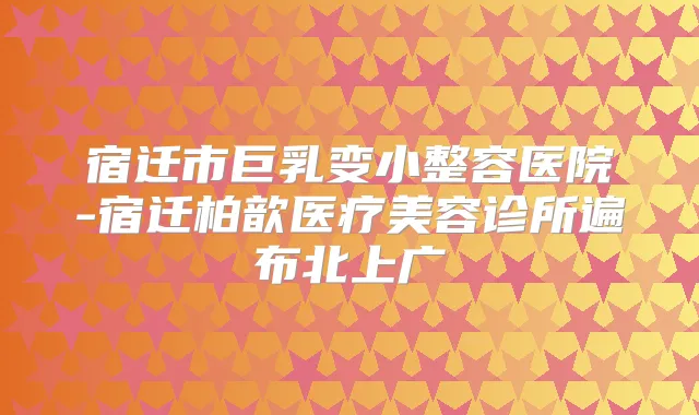 宿迁市巨乳变小整容医院-宿迁柏歆医疗美容诊所遍布北上广