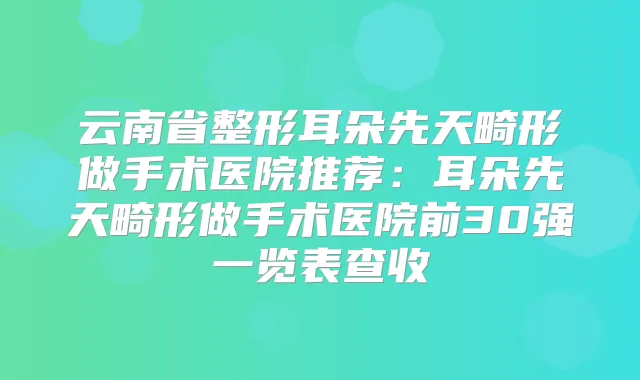 云南省整形耳朵先天畸形做手术医院推荐：耳朵先天畸形做手术医院前30强一览表查收