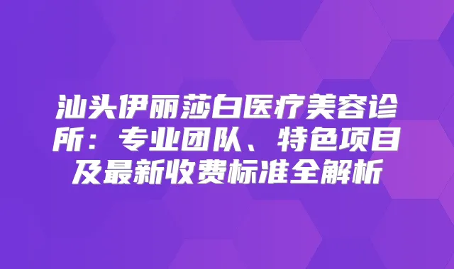汕头伊丽莎白医疗美容诊所：专业团队、特色项目及新收费标准全解析