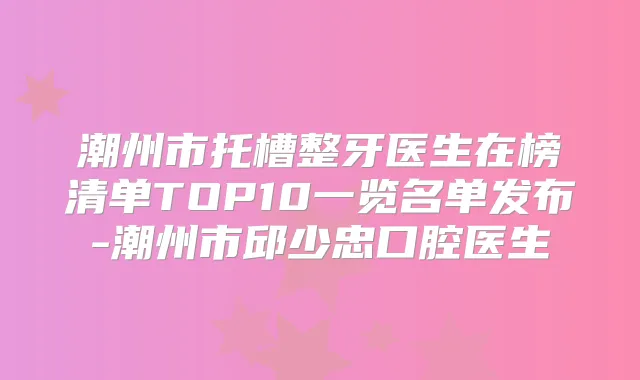 潮州市托槽整牙医生在榜清单TOP10一览名单发布-潮州市邱少忠口腔医生