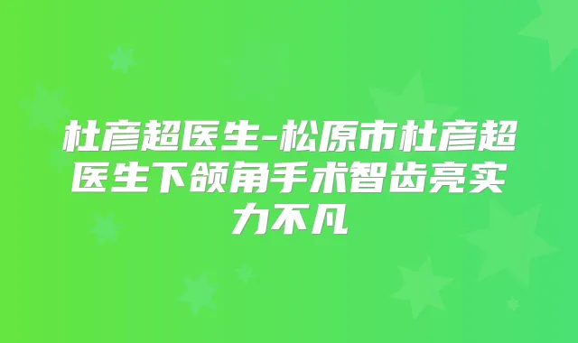 杜彦超医生-松原市杜彦超医生下颌角手术智齿亮实力不凡