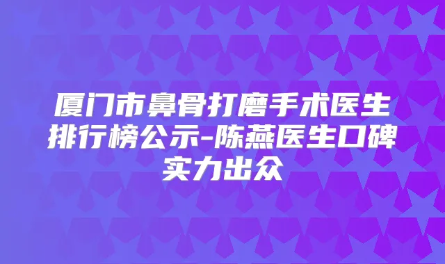 厦门市鼻骨打磨手术医生排行榜公示-陈燕医生口碑实力出众