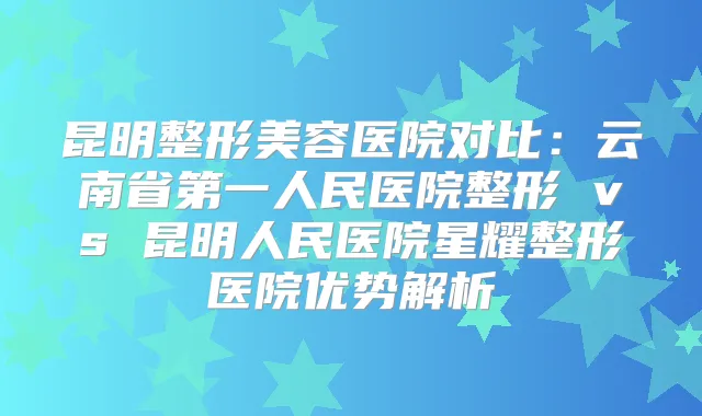 昆明整形美容医院对比：云南省第一人民医院整形 vs 昆明人民医院星耀整形医院优势解析
