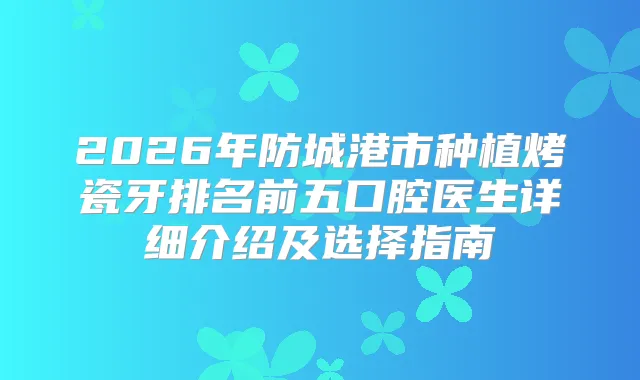 2026年防城港市种植烤瓷牙排名前五口腔医生详细介绍及选择指南