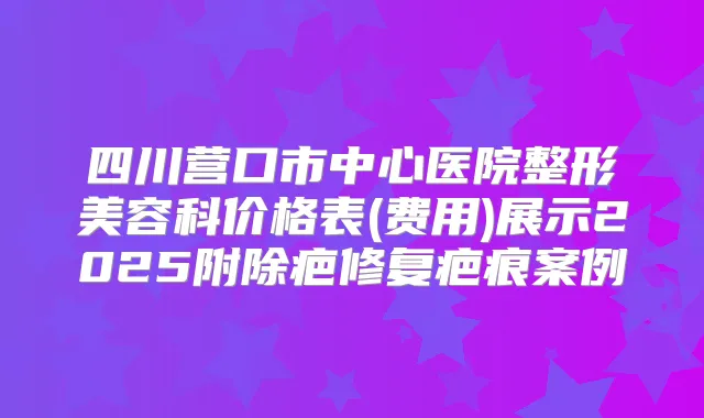 四川营口市中心医院整形美容科价格表(费用)展示2025附除疤修复疤痕案例