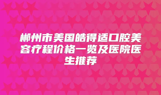 郴州市美国皓得适口腔美容疗程价格一览及医院医生推荐