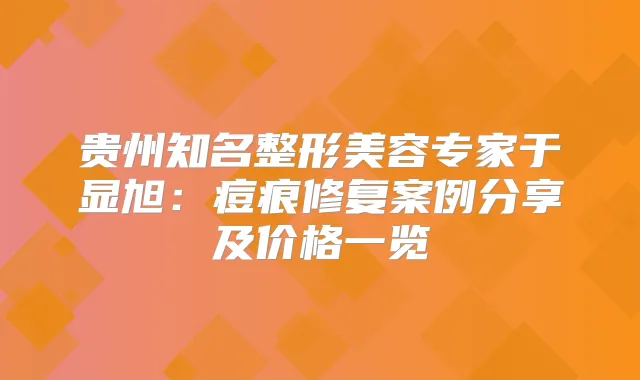 贵州知名整形美容专家于显旭：痘痕修复案例分享及价格一览