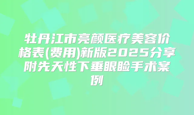 牡丹江市亮颜医疗美容价格表(费用)新版2025分享附先天性下垂眼睑手术案例