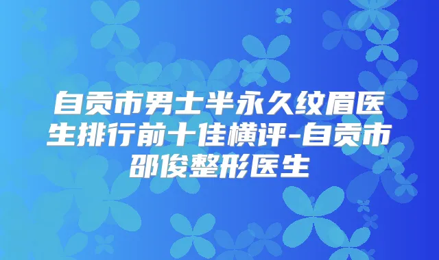 自贡市男士半永久纹眉医生排行前十佳横评-自贡市邵俊整形医生