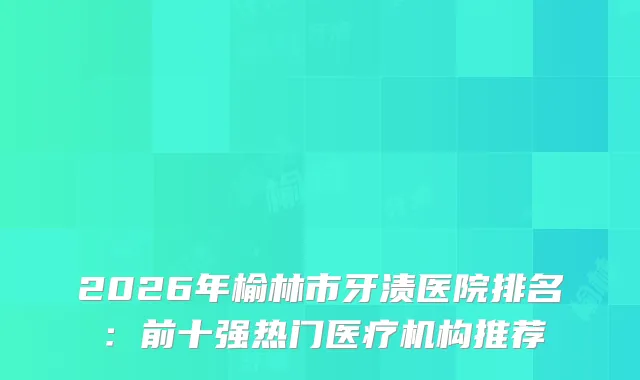 2026年榆林市牙渍医院排名：前十强热门医疗机构推荐