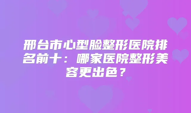 邢台市心型脸整形医院排名前十：哪家医院整形美容更出色？