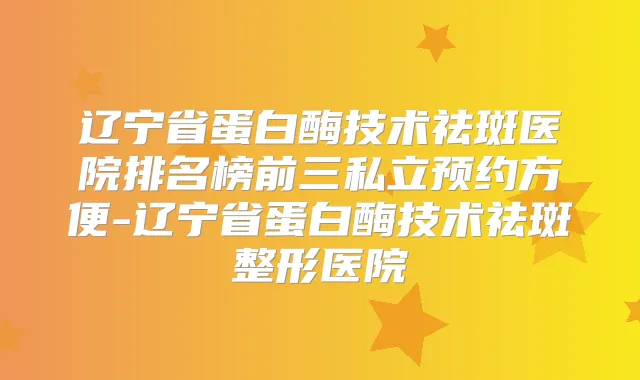 辽宁省蛋白酶技术祛斑医院排名榜前三私立预约方便-辽宁省蛋白酶技术祛斑整形医院