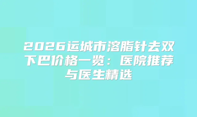 2026运城市溶脂针去双下巴价格一览：医院推荐与医生精选