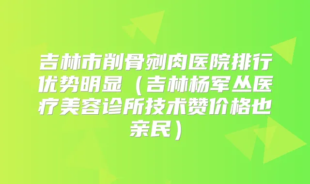 吉林市削骨剜肉医院排行优势明显(吉林杨军丛医疗美容诊所技术赞价格也亲民)