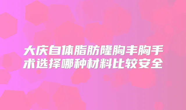 大庆自体脂肪隆胸丰胸手术选择哪种材料比较安全