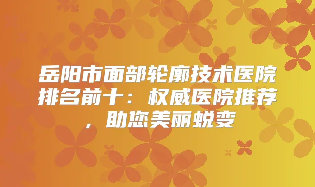 岳阳市面部轮廓技术医院排名前十：医院推荐，助您美丽蜕变