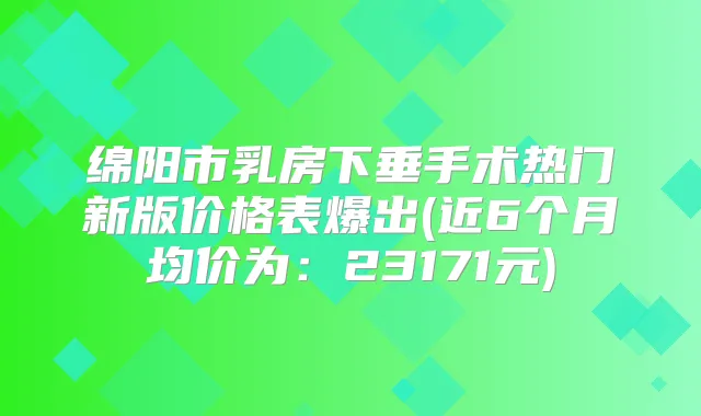 绵阳市乳房下垂手术热门新版价格表爆出(近6个月均价为:23171元)