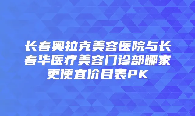长春奥拉克美容医院与长春华医疗美容门诊部哪家更便宜价目表PK